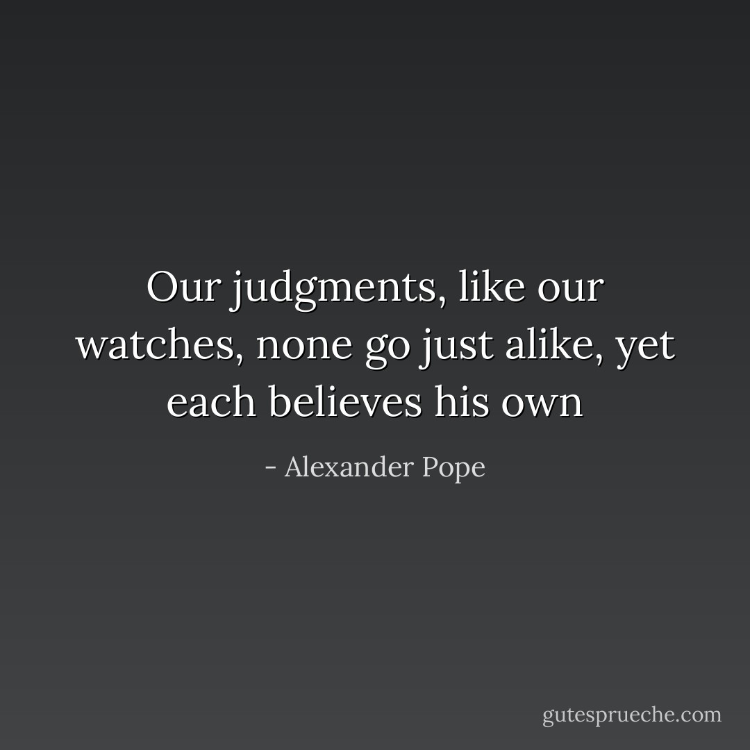 Our judgments, like our watches, none<br />go just alike, yet each believes his own - Alexander Pope