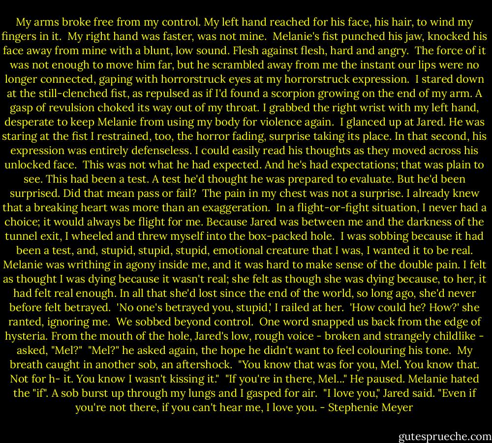 My arms broke free from my control. My left hand reached for his face, his hair, to wind my fingers in it. <br />My right hand was faster, was not mine. <br />Melanie's fist punched his jaw, knocked his face away from mine with a blunt, low sound. Flesh against flesh, hard and angry. <br />The force of it was not enough to move him far, but he scrambled away from me the instant our lips were no longer connected, gaping with horrorstruck eyes at my horrorstruck expression. <br />I stared down at the still-clenched fist, as repulsed as if I'd found a scorpion growing on the end of my arm. A gasp of revulsion choked its way out of my throat. I grabbed the right wrist with my left hand, desperate to keep Melanie from using my body for violence again. <br />I glanced up at Jared. He was staring at the fist I restrained, too, the horror fading, surprise taking its place. In that second, his expression was entirely defenseless. I could easily read his thoughts as they moved across his unlocked face. <br />This was not what he had expected. And he's had expectations; that was plain to see. This had been a test. A test he'd thought he was prepared to evaluate. But he'd been surprised.<br />Did that mean pass or fail? <br />The pain in my chest was not a surprise. I already knew that a breaking heart was more than an exaggeration. <br />In a flight-or-fight situation, I never had a choice; it would always be flight for me. Because Jared was between me and the darkness of the tunnel exit, I wheeled and threw myself into the box-packed hole. <br />I was sobbing because it had been a test, and, stupid, stupid, stupid, emotional creature that I was, I wanted it to be real.<br />Melanie was writhing in agony inside me, and it was hard to make sense of the double pain. I felt as thought I was dying because it wasn't real; she felt as though she was dying because, to her, it had felt real enough. In all that she'd lost since the end of the world, so long ago, she'd never before felt betrayed. <br />'No one's betrayed you, stupid,' I railed at her. <br />'How could he? How?' she ranted, ignoring me. <br />We sobbed beyond control. <br />One word snapped us back from the edge of hysteria.<br />From the mouth of the hole, Jared's low, rough voice - broken and strangely childlike - asked, "Mel?"<br /><br />"Mel?" he asked again, the hope he didn't want to feel colouring his tone. <br />My breath caught in another sob, an aftershock. <br />"You know that was for you, Mel. You know that. Not for h- it. You know I wasn't kissing it." <br />"If you're in there, Mel..." He paused.<br />Melanie hated the "if". A sob burst up through my lungs and I gasped for air. <br />"I love you," Jared said. "Even if you're not there, if you can't hear me, I love you. - Stephenie Meyer