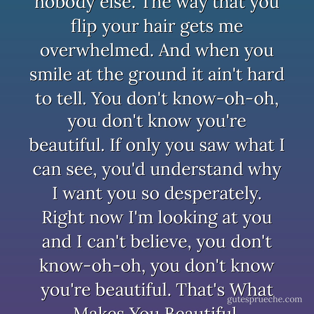 Baby you light up my world like nobody else. The way that you flip your hair gets me overwhelmed. And when you smile at the ground it ain't hard to tell. You don't know-oh-oh, you don't know you're beautiful. If only you saw what I can see, you'd understand why I want you so desperately. Right now I'm looking at you and I can't believe, you don't know-oh-oh, you don't know you're beautiful. That's What Makes You Beautiful. - One Direction