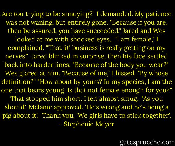 Are tou trying to be annoying?" I demanded. My patience was not waning, but entirely gone. "Because if you are, then be assured, you have succeeded."<br />Jared and Wes looked at me with shocked eyes. <br />"I am female," I complained. "That 'it' business is really getting on my nerves." <br />Jared blinked in surprise, then his face settled back into harder lines. "Because of the body you wear?"<br />Wes glared at him.<br />"Because of me," I hissed.<br />"By whose definition?"<br />"How about by yours? In my species, I am the one that bears young. Is that not female enough for you?"<br />That stopped him short. I felt almost smug. <br />'As you should', Melanie approved. 'He's wrong and he's being a pig about it'. <br />Thank you.<br />'We girls have to stick together'. - Stephenie Meyer