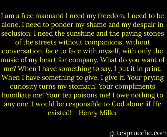 I am a free man―and I need my freedom. I need to be alone. I need to ponder my shame and my despair in seclusion; I need the sunshine and the paving stones of the streets without companions, without conversation, face to face with myself, with only the music of my heart for company. What do you want of me? When I have something to say, I put it in print. When I have something to give, I give it. Your prying curiosity turns my stomach! Your compliments humiliate me! Your tea poisons me! I owe nothing to any one. I would be responsible to God alone―if He existed! - Henry Miller