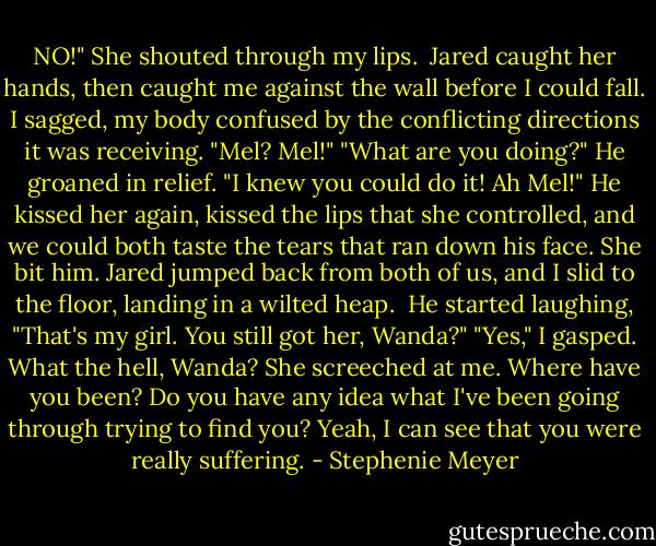 NO!" She shouted through my lips. <br />Jared caught her hands, then caught me against the wall before I could fall. I sagged, my body confused by the conflicting directions it was receiving.<br />"Mel? Mel!"<br />"What are you doing?"<br />He groaned in relief. "I knew you could do it! Ah Mel!"<br />He kissed her again, kissed the lips that she controlled, and we could both taste the tears that ran down his face.<br />She bit him.<br />Jared jumped back from both of us, and I slid to the floor, landing in a wilted heap. <br />He started laughing, "That's my girl. You still got her, Wanda?"<br />"Yes," I gasped.<br />What the hell, Wanda? She screeched at me.<br />Where have you been? Do you have any idea what I've been going through trying to find you?<br />Yeah, I can see that you were really suffering. - Stephenie Meyer