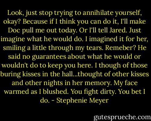 Look, just stop trying to annihilate yourself, okay? Because if I think you can do it, I'll make Doc pull me out today. Or I'll tell Jared. Just imagine what he would do.<br />I imagined it for her, smiling a little through my tears. Remeber? He said no guarantees about what he would or wouldn't do to keep you here. I though of those buring kisses in the hall...thought of other kisses and other nights in her memory. My face warmed as I blushed.<br />You fight dirty.<br />You bet I do. - Stephenie Meyer