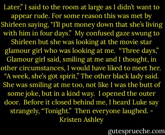 Later,” I said to the room at large as I didn’t want to appear rude.<br />For some reason this was met by Shirleen saying, "I’ll put money down that she’s living with him in four days.” <br />My confused gaze swung to Shirleen but she was looking at the movie star glamour girl who was looking at me. <br />“Three days,” Glamour girl said, smiling at me and I thought, in other circumstances, I would have liked to meet her. <br />“A week, she’s got spirit,” The other black lady said. She was smiling at me too, not like I was the butt of some joke, but in a kind way. <br />I opened the outer door. <br />Before it closed behind me, I heard Luke say strangely, “Tonight.” <br />Then everyone laughed. - Kristen Ashley