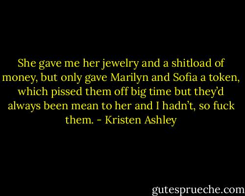 She gave me her jewelry and a shitload of money, but only gave Marilyn and Sofia a token, which pissed them off big time but they’d always been mean to her and I hadn’t, so fuck them. - Kristen Ashley