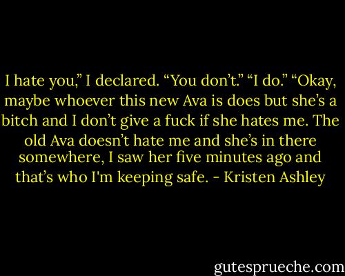 I hate you,” I declared.<br />“You don’t.”<br />“I do.”<br />“Okay, maybe whoever this new Ava is does but she’s a bitch and I don’t give a fuck if she hates me. The old Ava doesn’t hate me and she’s in there somewhere, I saw her five minutes ago and that’s who I'm keeping safe. - Kristen Ashley