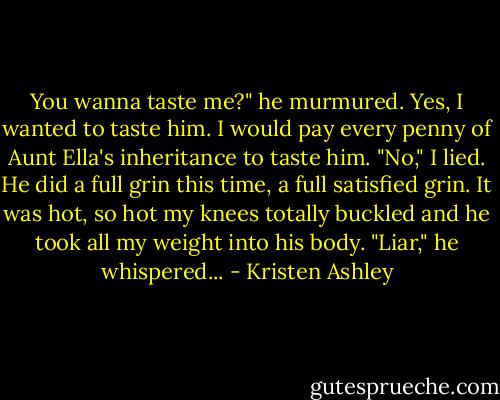 You wanna taste me?" he murmured.<br />Yes, I wanted to taste him. I would pay every penny of Aunt Ella's inheritance to taste him.<br />"No," I lied.<br />He did a full grin this time, a full satisfied grin. It was hot, so hot my knees totally buckled and he took all my weight into his body.<br />"Liar," he whispered... - Kristen Ashley