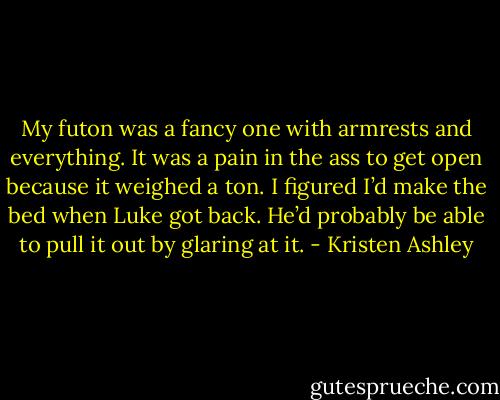 My futon was a fancy one with armrests and everything. It was a pain in the ass to get open because it weighed a ton. I figured I’d make the bed when Luke got back. He’d probably be able to pull it out by glaring at it. - Kristen Ashley