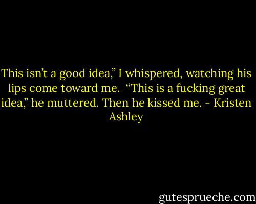 This isn’t a good idea,” I whispered, watching his lips come toward me. <br />“This is a fucking great idea,” he muttered. Then he kissed me. - Kristen Ashley