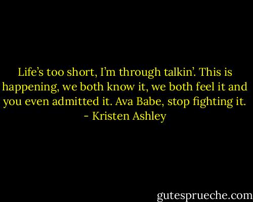 Life’s too short, I’m through talkin’. This is happening, we both know it, we both feel it and you even admitted it. Ava Babe, stop fighting it. - Kristen Ashley