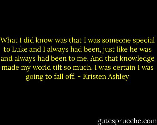 What I did know was that I was someone special to Luke and I always had been, just like he was and always had been to me. And that knowledge made my world tilt so much, I was certain I was going to fall off. - Kristen Ashley