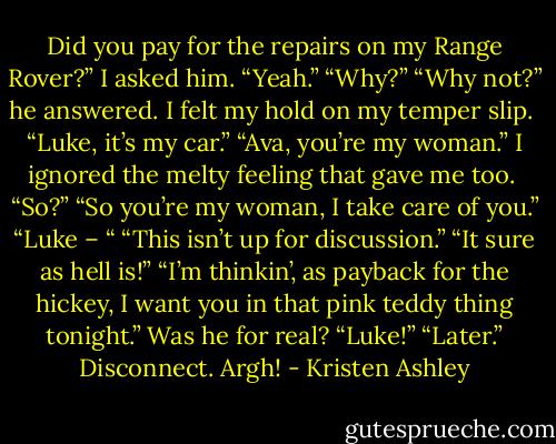 Did you pay for the repairs on my Range Rover?” I asked him.<br />“Yeah.”<br />“Why?”<br />“Why not?” he answered.<br />I felt my hold on my temper slip. <br />“Luke, it’s my car.”<br />“Ava, you’re my woman.”<br />I ignored the melty feeling that gave me too. <br />“So?”<br />“So you’re my woman, I take care of you.”<br />“Luke – “<br />“This isn’t up for discussion.”<br />“It sure as hell is!”<br />“I’m thinkin’, as payback for the hickey, I want you in that pink teddy thing tonight.”<br />Was he for real?<br />“Luke!”<br />“Later.”<br />Disconnect.<br />Argh! - Kristen Ashley