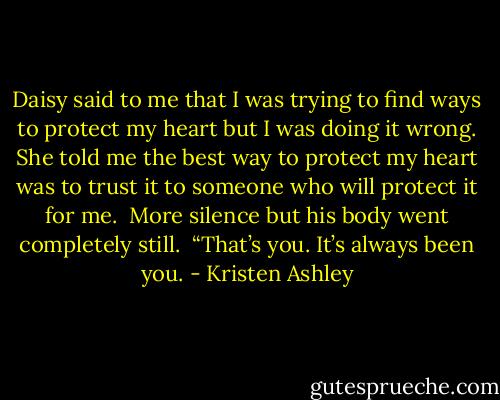 Daisy said to me that I was trying to find ways to protect my heart but I was doing it wrong. She told me the best way to protect my heart was to trust it to someone who will protect it for me. <br />More silence but his body went completely still. <br />“That’s you. It’s always been you. - Kristen Ashley