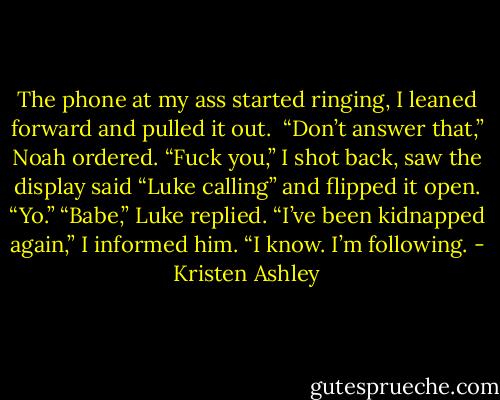 The phone at my ass started ringing, I leaned forward and pulled it out. <br />“Don’t answer that,” Noah ordered.<br />“Fuck you,” I shot back, saw the display said “Luke calling” and flipped it open.<br />“Yo.”<br />“Babe,” Luke replied.<br />“I’ve been kidnapped again,” I informed him.<br />“I know. I’m following. - Kristen Ashley