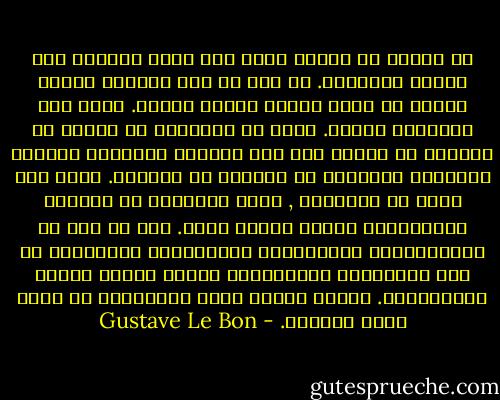 إن الشعب لا يمتلك أبدا أية قدرة حقيقية على تغيير مؤسساته. لا ريب في أنه يستطيع تعديل أسمها عن طريق أشعال ثورات عنيفة. ولكن ليش المضمون يتغير. وبما أن الأسماء هي عبارة عن إشارات لا أهمية لها فإن المؤرخ المشغول بالقيم الفعلية للأشياء لا يعيرها أي انتباه. هكذا نجد مثلا ان إنكلترا , أكثر البلدان في العالم ديمقراطية خاضعة لنظام ملكي. هذا في حين أن الجمهوريات الأسبانية الأميركية المحكومة من قبل الدساتير الجمهورية تتعرض لأبشع أنواع الاستبداد. فطباع الشعب وليس الحكومات هي التي تحسم مصيرها. - Gustave Le Bon