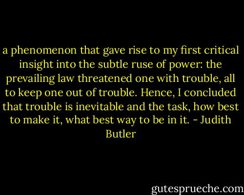 a phenomenon that gave rise to my first critical insight into the subtle ruse of power: the prevailing law threatened one with trouble, all to keep one out of trouble. Hence, I concluded that trouble is inevitable and the task, how best to make it, what best way to be in it. - Judith Butler