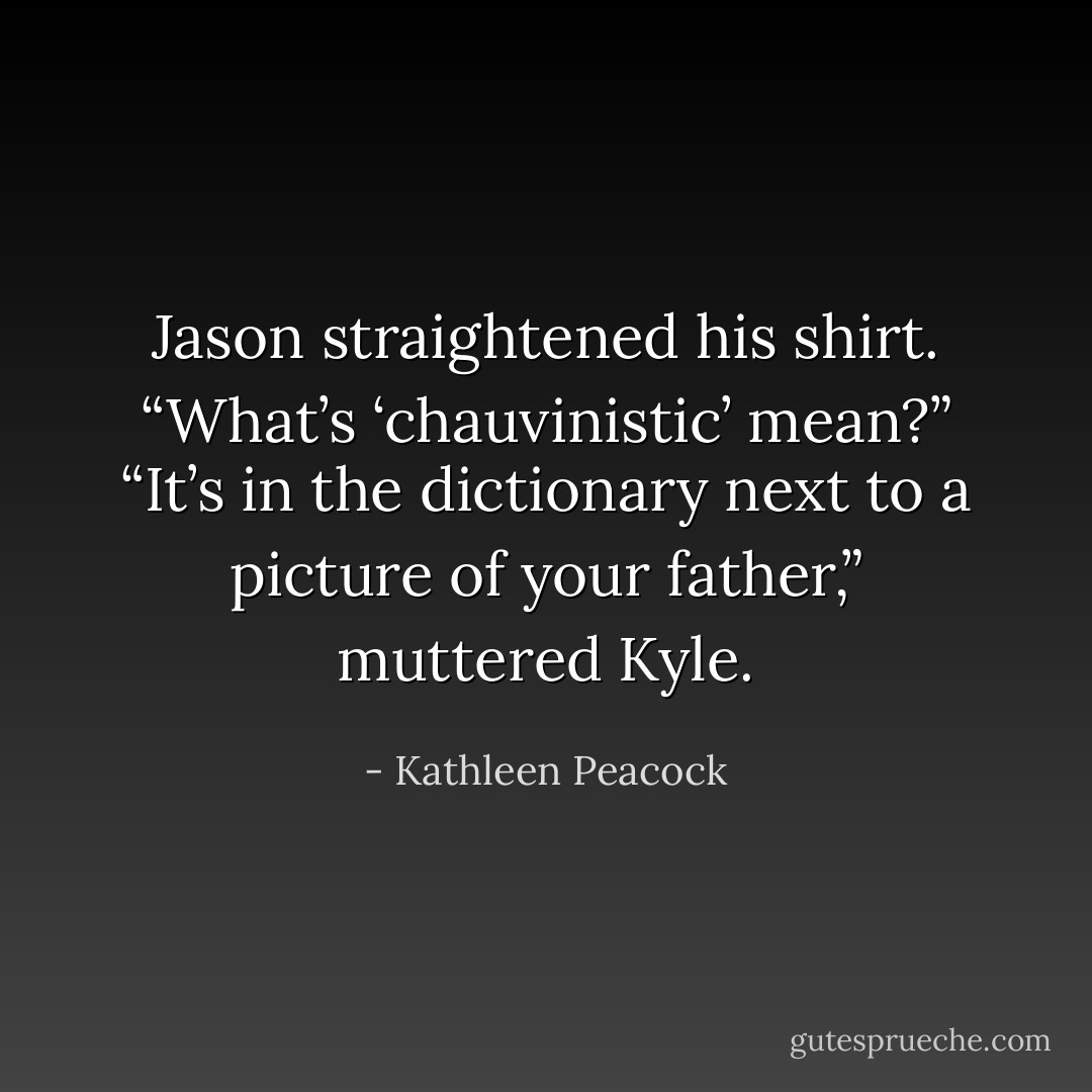 Jason straightened his shirt. “What’s ‘chauvinistic’ mean?”<br />“It’s in the dictionary next to a picture of your father,” muttered<br />Kyle. - Kathleen Peacock