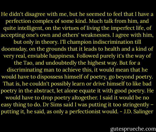 He didn't disagree with me, but he seemed to feel that I have a perfection complex of some kind. Much talk from him, and quite intelligent, on the virtues of living the imperfect life, of accepting one's own and others' weaknesses. I agree with him, but only in theory. I'll champion indiscrimination till doomsday, on the grounds that it leads to health and a kind of very real, enviable happiness. Followed purely it's the way of the Tao, and undoubtedly the highest way. But for a discriminating man to achieve this, it would mean that he would have to dispossess himself of poetry, go beyond poetry. That is, he couldn't possibly learn or drive himself to like bad poetry in the abstract, let alone equate it with good poetry. He would have to drop poetry altogether. I said it would be no easy thing to do. Dr Sims said I was putting it too stringently – putting it, he said, as only a perfectionist would. - J.D. Salinger