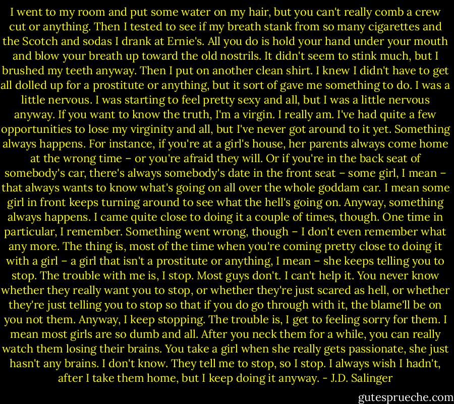 I went to my room and put some water on my hair, but you can't really comb a crew cut or anything. Then I tested to see if my breath stank from so many cigarettes and the Scotch and sodas I drank at Ernie's. All you do is hold your hand under your mouth and blow your breath up toward the old nostrils. It didn't seem to stink much, but I brushed my teeth anyway. Then I put on another clean shirt. I knew I didn't have to get all dolled up for a prostitute or anything, but it sort of gave me something to do. I was a little nervous. I was starting to feel pretty sexy and all, but I was a little nervous anyway. If you want to know the truth, I'm a virgin. I really am. I've had quite a few opportunities to lose my virginity and all, but I've never got around to it yet. Something always happens. For instance, if you're at a girl's house, her parents always come home at the wrong time – or you're afraid they will. Or if you're in the back seat of somebody's car, there's always somebody's date in the front seat – some girl, I mean – that always wants to know what's going on all over the whole goddam car. I mean some girl in front keeps turning around to see what the hell's going on. Anyway, something always happens. I came quite close to doing it a couple of times, though. One time in particular, I remember. Something went wrong, though – I don't even remember what any more. The thing is, most of the time when you're coming pretty close to doing it with a girl – a girl that isn't a prostitute or anything, I mean – she keeps telling you to stop. The trouble with me is, I stop. Most guys don't. I can't help it. You never know whether they really want you to stop, or whether they're just scared as hell, or whether they're just telling you to stop so that if you do go through with it, the blame'll be on you not them. Anyway, I keep stopping. The trouble is, I get to feeling sorry for them. I mean most girls are so dumb and all. After you neck them for a while, you can really watch them losing their brains. You take a girl when she really gets passionate, she just hasn't any brains. I don't know. They tell me to stop, so I stop. I always wish I hadn't, after I take them home, but I keep doing it anyway. - J.D. Salinger