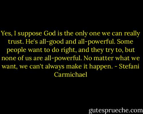 Yes, I suppose God is the only one we can really trust. He's all-good and all-powerful. Some people want to do right, and they try to, but none of us are all-powerful. No matter what we want, we can't always make it happen. - Stefani Carmichael