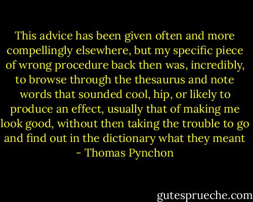 This advice has been given often and more compellingly elsewhere, but my specific piece of wrong procedure back then was, incredibly, to browse through the thesaurus and note words that sounded cool, hip, or likely to produce an effect, usually that of making me look good, without then taking the trouble to go and find out in the dictionary what they meant - Thomas Pynchon