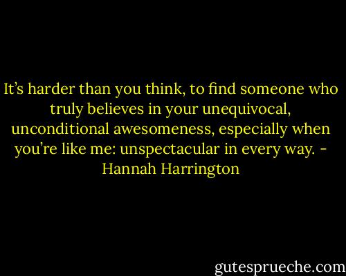 It’s harder than you think, to find someone who truly believes in your unequivocal, unconditional awesomeness, especially when you’re like me: unspectacular in every way. - Hannah Harrington