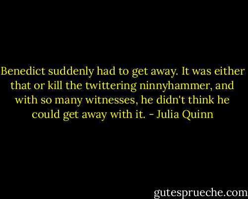 Benedict suddenly had to get away. It was either that or kill the twittering ninnyhammer, and with so many witnesses, he didn't think he could get away with it. - Julia Quinn