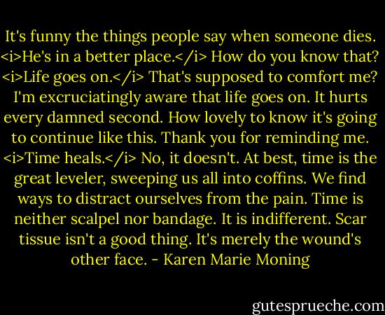 It's funny the things people say when someone dies.<br /><i>He's in a better place.</i><br />How do you know that?<br /><i>Life goes on.</i><br />That's supposed to comfort me? I'm excruciatingly aware that life goes on. It hurts every damned second. How lovely to know it's going to continue like this. Thank you for reminding me.<br /><i>Time heals.</i><br />No, it doesn't. At best, time is the great leveler, sweeping us all into coffins. We find ways to distract ourselves from the pain. Time is neither scalpel nor bandage. It is indifferent. Scar tissue isn't a good thing. It's merely the wound's other face. - Karen Marie Moning