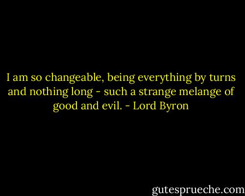 I am so changeable, being everything by turns and nothing long - such a strange melange of good and evil. - Lord Byron