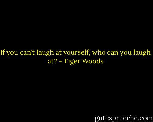 If you can't laugh at yourself, who can you laugh at? - Tiger Woods