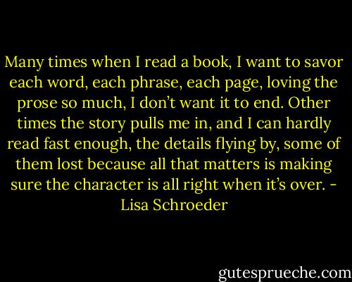 Many times when I read a book, I want to savor each word, each phrase, each page, loving the prose so much, I don’t want it to end. Other times the story pulls me in, and I can hardly read fast enough, the details flying by, some of them lost because all that matters is making sure the character is all right when it’s over. - Lisa Schroeder