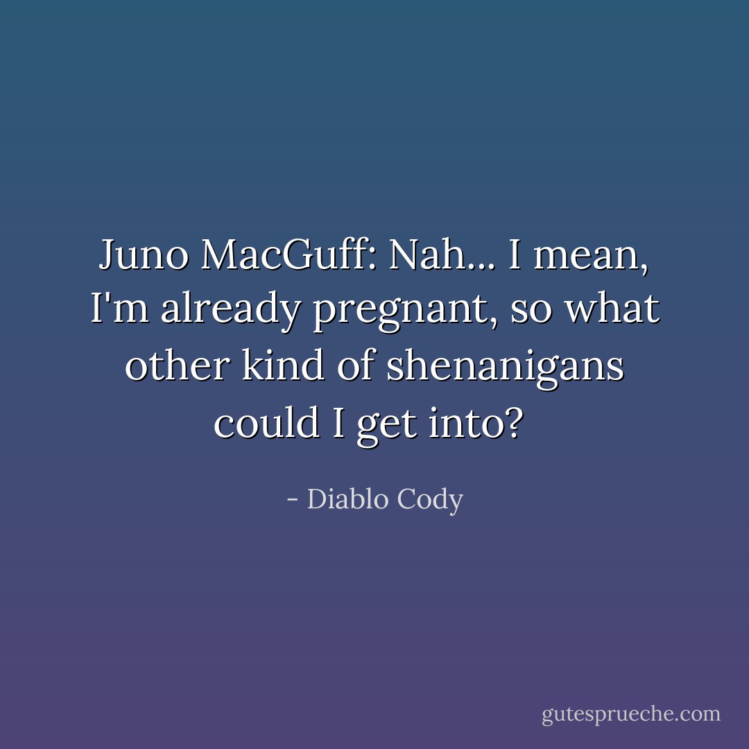 Juno MacGuff: Nah... I mean, I'm already pregnant, so what other kind of shenanigans could I get into?  - Diablo Cody