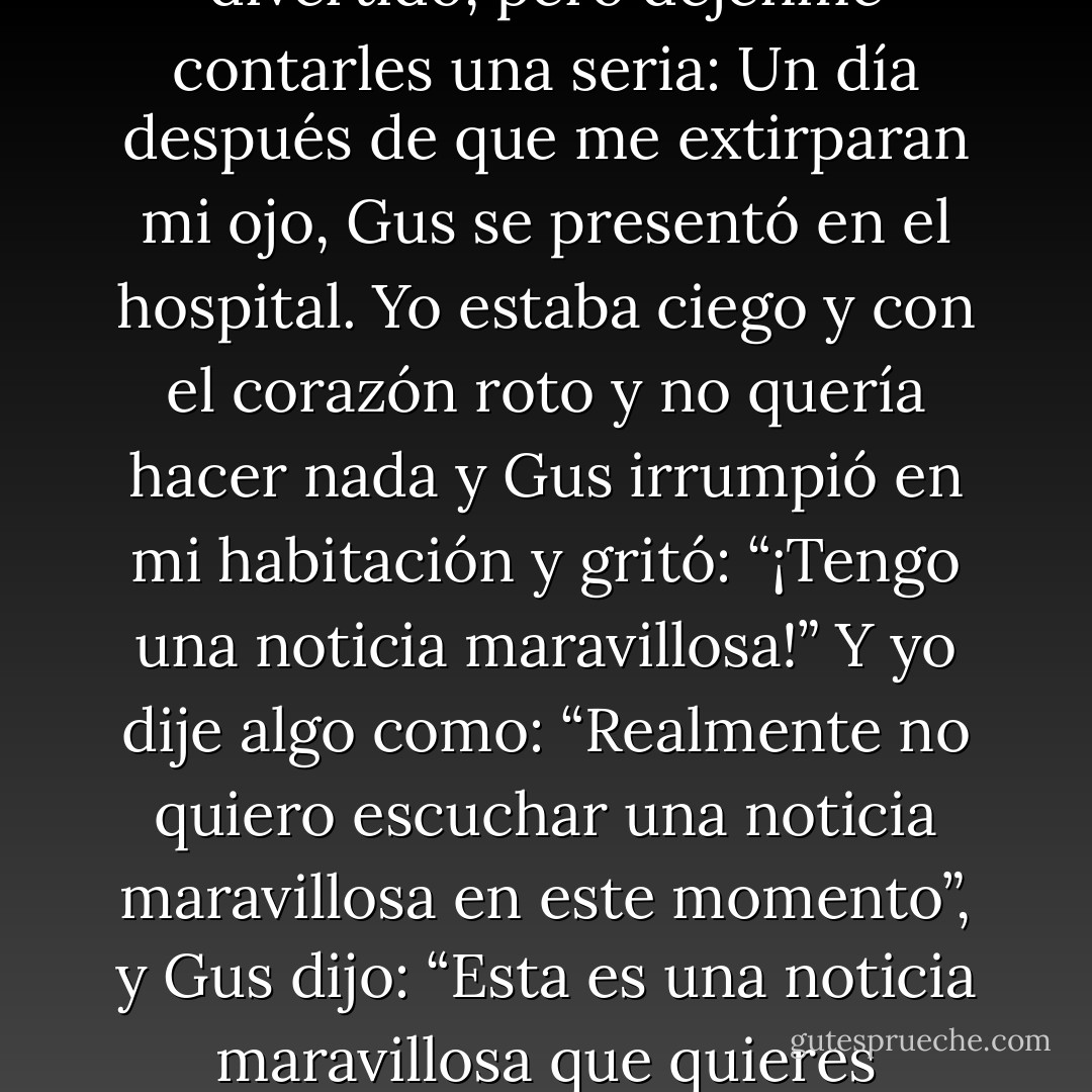 Augustus Waters fue el Alcalde de la Ciudad Secreta de Cancerlandia, y no es reemplazable comenzó Isaac. Otras personas serán capaces de contar historias divertidas sobre Gus, porque era un tipo divertido, pero déjenme contarles una seria: Un día después de que me extirparan mi ojo, Gus se presentó en el hospital. Yo estaba ciego y con el corazón roto y no quería hacer nada y Gus irrumpió en mi habitación y gritó: “¡Tengo una noticia maravillosa!” Y yo dije algo como: “Realmente no quiero escuchar una noticia maravillosa en este momento”, y Gus dijo: “Esta es una noticia maravillosa que quieres escuchar”, y yo le pregunté: “Bien, ¿cuál es?” y él dijo: “¡Vas a vivir una buena y larga vida llena de momentos grandiosos y terribles que ni siquiera puedes imaginar todavía! - John Green