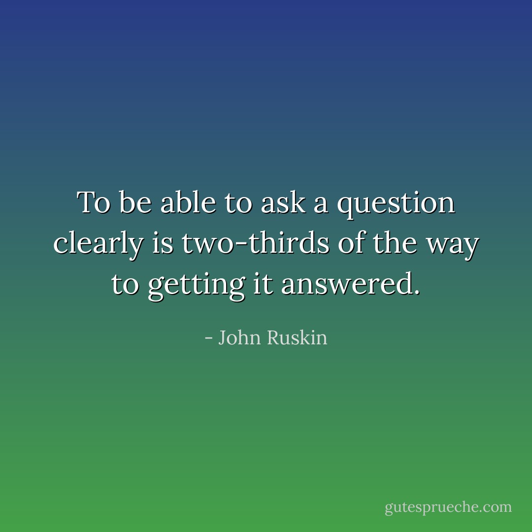 To be able to ask a question clearly is two-thirds of the way to getting it answered. - John Ruskin
