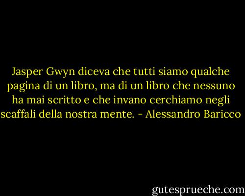 Jasper Gwyn diceva che tutti siamo qualche pagina di un libro, ma di un libro che nessuno ha mai scritto e che invano cerchiamo negli scaffali della nostra mente. - Alessandro Baricco