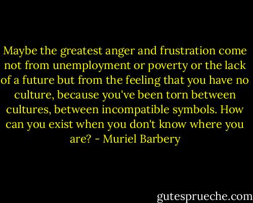 Maybe the greatest anger and frustration come not from unemployment or poverty or the lack of a future but from the feeling that you have no culture, because you've been torn between cultures, between incompatible symbols. How can you exist when you don't know where you are? - Muriel Barbery
