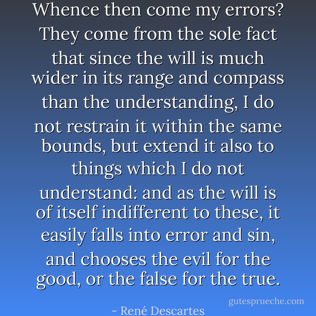 Whence then come my errors? They come from the sole fact that since the will is much wider in its range and compass than the understanding, I do not restrain it within the same bounds, but extend it also to things which I do not understand: and as the will is of itself indifferent to these, it easily falls into error and sin, and chooses the evil for the good, or the false for the true. - René Descartes