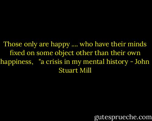 Those only are happy .... who have their minds fixed on some object other than their own happiness,<br /><br /> "a crisis in my mental history - John Stuart Mill