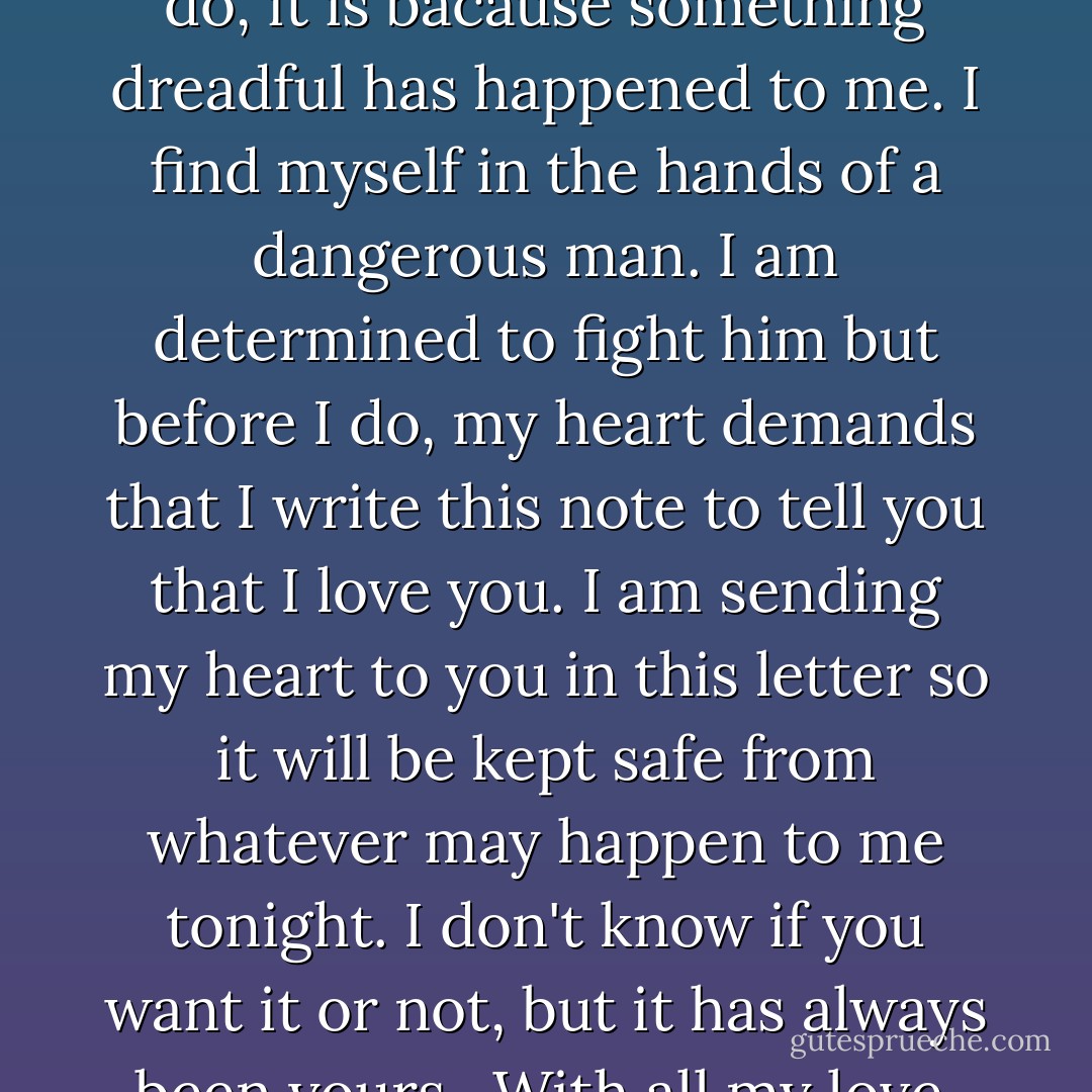 Dear Philip,<br /><br />I don't imagine you will ever read this. If you do, it is bacause something dreadful has happened to me. I find myself in the hands of a dangerous man. I am determined to fight him but before I do, my heart demands that I write this note to tell you that I love you. I am sending my heart to you in this letter so it will be kept safe from whatever may happen to me tonight. I don't know if you want it or not, but it has always been yours.<br /><br />With all my love,<br />Marianne - Julianne Donaldson
