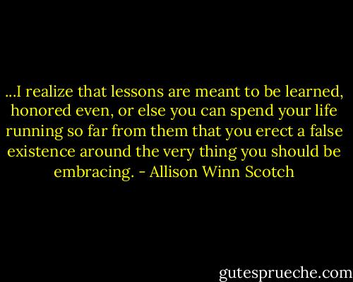 ...I realize that lessons are meant to be learned, honored even, or else you can spend your life running so far from them that you erect a false existence around the very thing you should be embracing. - Allison Winn Scotch