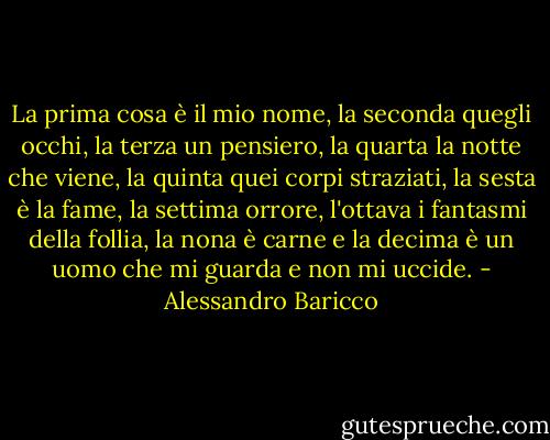 La prima cosa è il mio nome, la seconda quegli occhi, la terza un pensiero, la quarta la notte che viene, la quinta quei corpi straziati, la sesta è la fame, la settima orrore, l'ottava i fantasmi della follia, la nona è carne e la decima è un uomo che mi guarda e non mi uccide. - Alessandro Baricco