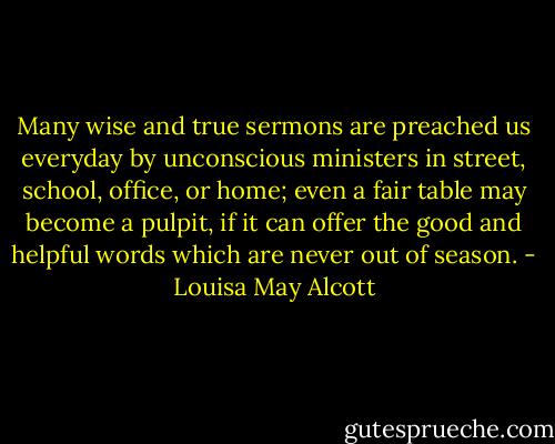 Many wise and true sermons are preached us everyday by unconscious ministers in street, school, office, or home; even a fair table may become a pulpit, if it can offer the good and helpful words which are never out of season. - Louisa May Alcott