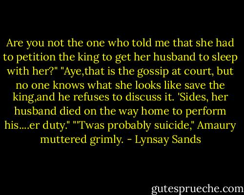 Are you not the one who told me that she had to petition the king to get her husband to sleep with her?"<br />"Aye,that is the gossip at court, but no one knows what she looks like save the king,and he refuses to discuss it. 'Sides, her husband died on the way home to perform his....er duty."<br />"'Twas probably suicide," Amaury muttered grimly. - Lynsay Sands