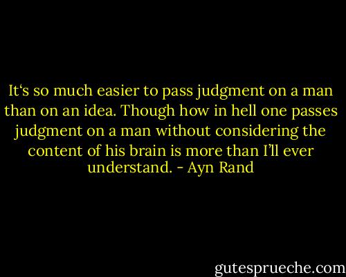 It‘s so much easier to pass judgment on a man than on an idea. Though how in hell one passes judgment on a man without considering the content of his brain is more than I’ll ever understand. - Ayn Rand