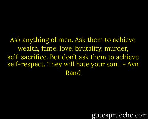 Ask anything of men. Ask them to achieve wealth, fame, love, brutality, murder, self-sacrifice. But don’t ask them to achieve self-respect. They will hate your soul. - Ayn Rand