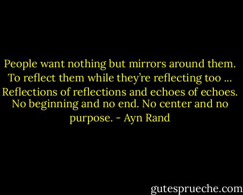 People want nothing but mirrors around them. To reflect them while they’re reflecting too ... Reflections of reflections and echoes of echoes. No beginning and no end. No center and no purpose. - Ayn Rand