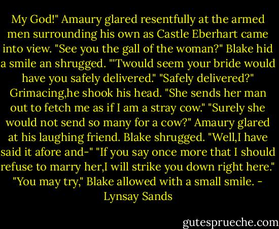 My God!" Amaury glared resentfully at the armed men surrounding his own as Castle Eberhart came into view. "See you the gall of the woman?"<br />Blake hid a smile an shrugged. "'Twould seem your bride would have you safely delivered."<br />"Safely delivered?" Grimacing,he shook his head. "She sends her man out to fetch me as if I am a stray cow."<br />"Surely she would not send so many for a cow?"<br />Amaury glared at his laughing friend.<br />Blake shrugged. "Well,I have said it afore and-"<br />"If you say once more that I should refuse to marry her,I will strike you down right here."<br />"You may try," Blake allowed with a small smile. - Lynsay Sands