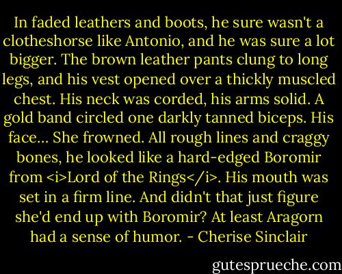 In faded leathers and boots, he sure wasn't a clotheshorse like Antonio, and he was sure a lot bigger. The brown leather pants clung to long legs, and his vest opened over a thickly muscled chest. His neck was corded, his arms solid. A gold band circled one darkly tanned biceps. His face… She frowned. All rough lines and craggy bones, he looked like a hard-edged Boromir from <i>Lord of the Rings</i>. His mouth was set in a firm line. And didn't that just figure she'd end up with Boromir? At least Aragorn had a sense of humor. - Cherise Sinclair
