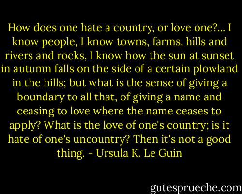 How does one hate a country, or love one?... I know people, I know towns, farms, hills and rivers and rocks, I know how the sun at sunset in autumn falls on the side of a certain plowland in the hills; but what is the sense of giving a boundary to all that, of giving a name and ceasing to love where the name ceases to apply? What is the love of one's country; is it hate of one's uncountry? Then it's not a good thing. - Ursula K. Le Guin