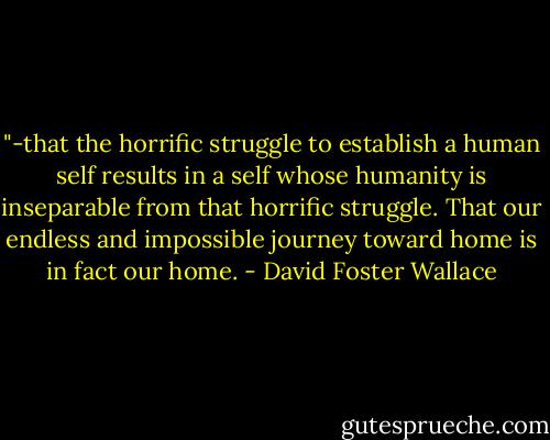 ‎"-that the horrific struggle to establish a human self results in a self whose humanity is inseparable from that horrific struggle. That our endless and impossible journey toward home is in fact our home. - David Foster Wallace